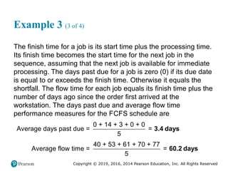 Copyright © 2019, 2016, 2014 Pearson Education, Inc. All Rights Reserved
Example 3 (3 of 4)
The finish time for a job is its start time plus the processing time.
Its finish time becomes the start time for the next job in the
sequence, assuming that the next job is available for immediate
processing. The days past due for a job is zero (0) if its due date
is equal to or exceeds the finish time. Otherwise it equals the
shortfall. The flow time for each job equals its finish time plus the
number of days ago since the order first arrived at the
workstation. The days past due and average flow time
performance measures for the FCFS schedule are
0 + 14 + 3 + 0 + 0
Average days past due = =
5
3.4 days
40 + 53 + 61 + 70 + 77
Average flow time = =
5
60.2 days
 
