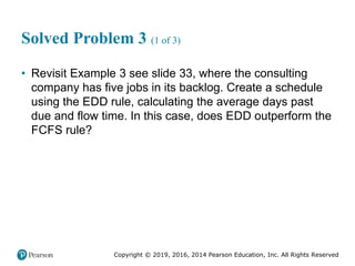 Copyright © 2019, 2016, 2014 Pearson Education, Inc. All Rights Reserved
Solved Problem 3 (1 of 3)
• Revisit Example 3 see slide 33, where the consulting
company has five jobs in its backlog. Create a schedule
using the EDD rule, calculating the average days past
due and flow time. In this case, does EDD outperform the
FCFS rule?
 