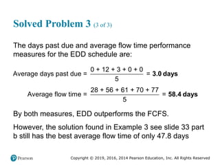Copyright © 2019, 2016, 2014 Pearson Education, Inc. All Rights Reserved
Solved Problem 3 (3 of 3)
The days past due and average flow time performance
measures for the EDD schedule are:
0 + 12 + 3 + 0 + 0
Average days past due = =
5
3.0 days
28 + 56 + 61 + 70 + 77
Average flow time = =
5
58.4 days
By both measures, EDD outperforms the FCFS.
However, the solution found in Example 3 see slide 33 part
b still has the best average flow time of only 47.8 days
 
