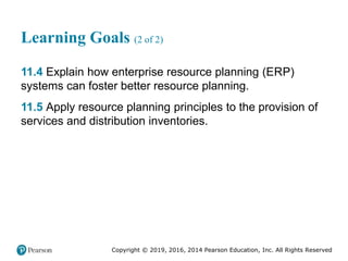 Copyright © 2019, 2016, 2014 Pearson Education, Inc. All Rights Reserved
Learning Goals (2 of 2)
11.4 Explain how enterprise resource planning (ERP)
systems can foster better resource planning.
11.5 Apply resource planning principles to the provision of
services and distribution inventories.
 