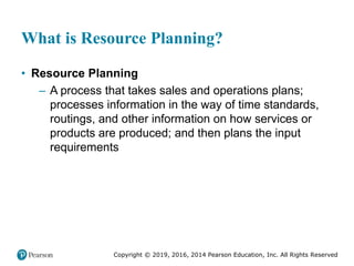 Copyright © 2019, 2016, 2014 Pearson Education, Inc. All Rights Reserved
What is Resource Planning?
• Resource Planning
– A process that takes sales and operations plans;
processes information in the way of time standards,
routings, and other information on how services or
products are produced; and then plans the input
requirements
 