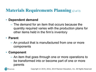 Copyright © 2019, 2016, 2014 Pearson Education, Inc. All Rights Reserved
Materials Requirements Planning (2 of 3)
• Dependent demand
– The demand for an item that occurs because the
quantity required varies with the production plans for
other items held in the firm’s inventory
• Parent
– An product that is manufactured from one or more
components
• Component
– An item that goes through one or more operations to
be transformed into or become part of one or more
parents
 