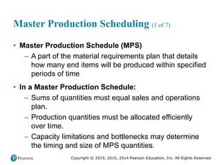 Copyright © 2019, 2016, 2014 Pearson Education, Inc. All Rights Reserved
Master Production Scheduling (1 of 7)
• Master Production Schedule (MPS)
– A part of the material requirements plan that details
how many end items will be produced within specified
periods of time
• In a Master Production Schedule:
– Sums of quantities must equal sales and operations
plan.
– Production quantities must be allocated efficiently
over time.
– Capacity limitations and bottlenecks may determine
the timing and size of MPS quantities.
 
