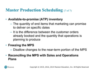 Copyright © 2019, 2016, 2014 Pearson Education, Inc. All Rights Reserved
Master Production Scheduling (7 of 7)
• Available-to-promise (ATP) inventory
– The quantity of end items that marketing can promise
to deliver on specific dates
– It is the difference between the customer orders
already booked and the quantity that operations is
planning to produce
• Freezing the MPS
– Disallow changes to the near-term portion of the MPS
• Reconciling the MPS with Sales and Operations
Plans
 