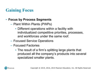 Copyright © 2019, 2016, 2014 Pearson Education, Inc. All Rights Reserved
Gaining Focus
• Focus by Process Segments
– Plant Within Plants (PWPs)
▪ Different operations within a facility with
individualized competitive priorities, processes,
and workforces under the same roof.
– Focused Service Operations
– Focused Factories
▪ The result of a firm’s splitting large plants that
produced all the company’s products into several
specialized smaller plants.
 