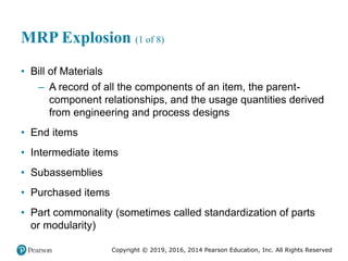 Copyright © 2019, 2016, 2014 Pearson Education, Inc. All Rights Reserved
MRP Explosion (1 of 8)
• Bill of Materials
– A record of all the components of an item, the parent-
component relationships, and the usage quantities derived
from engineering and process designs
• End items
• Intermediate items
• Subassemblies
• Purchased items
• Part commonality (sometimes called standardization of parts
or modularity)
 