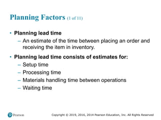 Copyright © 2019, 2016, 2014 Pearson Education, Inc. All Rights Reserved
Planning Factors (1 of 11)
• Planning lead time
– An estimate of the time between placing an order and
receiving the item in inventory.
• Planning lead time consists of estimates for:
– Setup time
– Processing time
– Materials handling time between operations
– Waiting time
 
