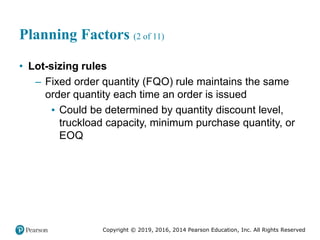 Copyright © 2019, 2016, 2014 Pearson Education, Inc. All Rights Reserved
Planning Factors (2 of 11)
• Lot-sizing rules
– Fixed order quantity (FQO) rule maintains the same
order quantity each time an order is issued
▪ Could be determined by quantity discount level,
truckload capacity, minimum purchase quantity, or
EOQ
 