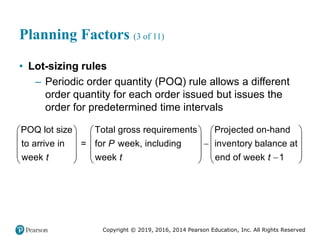Copyright © 2019, 2016, 2014 Pearson Education, Inc. All Rights Reserved
Planning Factors (3 of 11)
• Lot-sizing rules
– Periodic order quantity (POQ) rule allows a different
order quantity for each order issued but issues the
order for predetermined time intervals
POQ lot size Total gross requirements Projected on-hand
to arrive in = for week, including inventory balance at
week week end of week 1
P
t t t
     
     

     
     

     
 