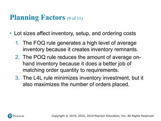 Copyright © 2019, 2016, 2014 Pearson Education, Inc. All Rights Reserved
Planning Factors (9 of 11)
• Lot sizes affect inventory, setup, and ordering costs
1. The FOQ rule generates a high level of average
inventory because it creates inventory remnants.
2. The POQ rule reduces the amount of average on-
hand inventory because it does a better job of
matching order quantity to requirements.
3. The L4L rule minimizes inventory investment, but it
also maximizes the number of orders placed.
 