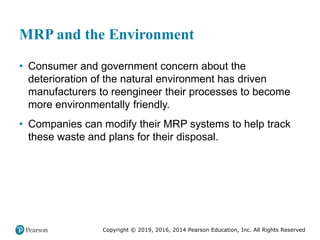 Copyright © 2019, 2016, 2014 Pearson Education, Inc. All Rights Reserved
MRP and the Environment
• Consumer and government concern about the
deterioration of the natural environment has driven
manufacturers to reengineer their processes to become
more environmentally friendly.
• Companies can modify their MRP systems to help track
these waste and plans for their disposal.
 
