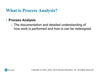 Copyright © 2019, 2016, 2014 Pearson Education, Inc. All Rights Reserved
What is Process Analysis?
• Process Analysis
– The documentation and detailed understanding of
how work is performed and how is can be redesigned
 