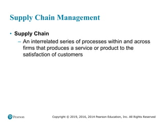Copyright © 2019, 2016, 2014 Pearson Education, Inc. All Rights Reserved
Supply Chain Management
• Supply Chain
– An interrelated series of processes within and across
firms that produces a service or product to the
satisfaction of customers
 