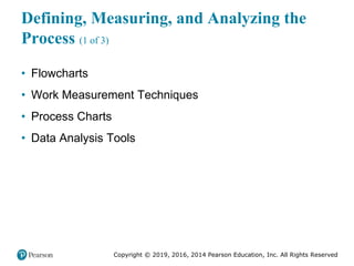 Copyright © 2019, 2016, 2014 Pearson Education, Inc. All Rights Reserved
Defining, Measuring, and Analyzing the
Process (1 of 3)
• Flowcharts
• Work Measurement Techniques
• Process Charts
• Data Analysis Tools
 