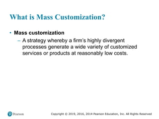 Copyright © 2019, 2016, 2014 Pearson Education, Inc. All Rights Reserved
What is Mass Customization?
• Mass customization
– A strategy whereby a firm’s highly divergent
processes generate a wide variety of customized
services or products at reasonably low costs.
 