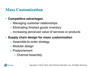 Copyright © 2019, 2016, 2014 Pearson Education, Inc. All Rights Reserved
Mass Customization
• Competitive advantages
– Managing customer relationships
– Eliminating finished goods inventory
– Increasing perceived value of services or products
• Supply chain design for mass customization
– Assemble-to-order strategy
– Modular design
– Postponement
▪ Channel Assembly
 