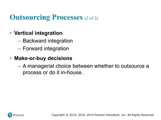 Copyright © 2019, 2016, 2014 Pearson Education, Inc. All Rights Reserved
Outsourcing Processes (2 of 2)
• Vertical integration
– Backward integration
– Forward integration
• Make-or-buy decisions
– A managerial choice between whether to outsource a
process or do it in-house.
 
