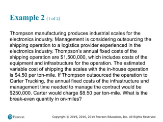 Copyright © 2019, 2016, 2014 Pearson Education, Inc. All Rights Reserved
Example 2 (1 of 2)
Thompson manufacturing produces industrial scales for the
electronics industry. Management is considering outsourcing the
shipping operation to a logistics provider experienced in the
electronics industry. Thompson’s annual fixed costs of the
shipping operation are $1,500,000, which includes costs of the
equipment and infrastructure for the operation. The estimated
variable cost of shipping the scales with the in-house operation
is $4.50 per ton-mile. If Thompson outsourced the operation to
Carter Trucking, the annual fixed costs of the infrastructure and
management time needed to manage the contract would be
$250,000. Carter would charge $8.50 per ton-mile. What is the
break-even quantity in on-miles?
 