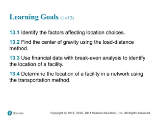 Copyright © 2019, 2016, 2014 Pearson Education, Inc. All Rights Reserved
Learning Goals (1 of 2)
13.1 Identify the factors affecting location choices.
13.2 Find the center of gravity using the load-distance
method.
13.3 Use financial data with break-even analysis to identify
the location of a facility.
13.4 Determine the location of a facility in a network using
the transportation method.
 