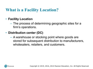 Copyright © 2019, 2016, 2014 Pearson Education, Inc. All Rights Reserved
What is a Facility Location?
• Facility Location
– The process of determining geographic sites for a
firm’s operations.
• Distribution center (DC)
– A warehouse or stocking point where goods are
stored for subsequent distribution to manufacturers,
wholesalers, retailers, and customers.
 