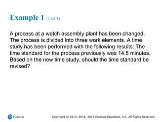 Copyright © 2019, 2016, 2014 Pearson Education, Inc. All Rights Reserved
Example 1 (1 of 3)
A process at a watch assembly plant has been changed.
The process is divided into three work elements. A time
study has been performed with the following results. The
time standard for the process previously was 14.5 minutes.
Based on the new time study, should the time standard be
revised?
 