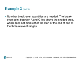 Copyright © 2019, 2016, 2014 Pearson Education, Inc. All Rights Reserved
Example 2 (6 of 6)
• No other break-even quantities are needed. The break-
even point between A and C lies above the shaded area,
which does not mark either the start or the end of one of
the three relevant ranges
 