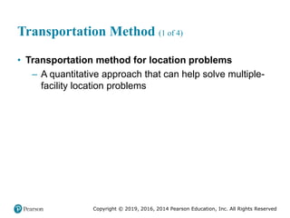 Copyright © 2019, 2016, 2014 Pearson Education, Inc. All Rights Reserved
Transportation Method (1 of 4)
• Transportation method for location problems
– A quantitative approach that can help solve multiple-
facility location problems
 