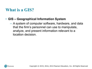 Copyright © 2019, 2016, 2014 Pearson Education, Inc. All Rights Reserved
What is a GIS?
• GIS – Geographical Information System
– A system of computer software, hardware, and data
that the firm’s personnel can use to manipulate,
analyze, and present information relevant to a
location decision.
 