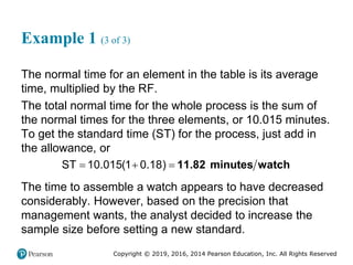 Copyright © 2019, 2016, 2014 Pearson Education, Inc. All Rights Reserved
Example 1 (3 of 3)
The normal time for an element in the table is its average
time, multiplied by the RF.
The total normal time for the whole process is the sum of
the normal times for the three elements, or 10.015 minutes.
To get the standard time (ST) for the process, just add in
the allowance, or
  
ST 10.015(1 0.18) 11.82 minutes watch
The time to assemble a watch appears to have decreased
considerably. However, based on the precision that
management wants, the analyst decided to increase the
sample size before setting a new standard.
 