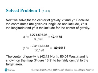 Copyright © 2019, 2016, 2014 Pearson Education, Inc. All Rights Reserved
Solved Problem 1 (2 of 3)
Next we solve for the center of gravity x* and y*. Because
the coordinates are given as longitude and latitude, x* is
the longitude and y* is the latitude for the center of gravity.
1,271,536.05
*
30,190
x   42.1178
2,416,462.81
*
30,190
y

  80.0418
The center of gravity is (42.12 North, 80.04 West), and is
shown on the map (Figure 13.9) to be fairly central to the
target area.
 