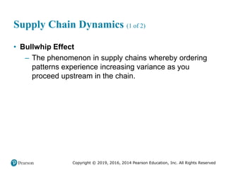Copyright © 2019, 2016, 2014 Pearson Education, Inc. All Rights Reserved
Supply Chain Dynamics (1 of 2)
• Bullwhip Effect
– The phenomenon in supply chains whereby ordering
patterns experience increasing variance as you
proceed upstream in the chain.
 