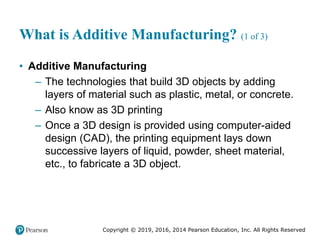 Copyright © 2019, 2016, 2014 Pearson Education, Inc. All Rights Reserved
What is Additive Manufacturing? (1 of 3)
• Additive Manufacturing
– The technologies that build 3D objects by adding
layers of material such as plastic, metal, or concrete.
– Also know as 3D printing
– Once a 3D design is provided using computer-aided
design (CAD), the printing equipment lays down
successive layers of liquid, powder, sheet material,
etc., to fabricate a 3D object.
 