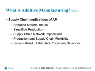 Copyright © 2019, 2016, 2014 Pearson Education, Inc. All Rights Reserved
What is Additive Manufacturing? (2 of 3)
• Supply Chain Implications of AM
– Reduced Material Inputs
– Simplified Production
– Supply Chain Network Implications
– Production and Supply Chain Flexibility
– Decentralized, Distributed Production Networks
 