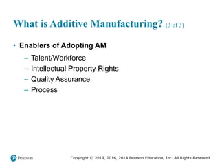 Copyright © 2019, 2016, 2014 Pearson Education, Inc. All Rights Reserved
What is Additive Manufacturing? (3 of 3)
• Enablers of Adopting AM
– Talent/Workforce
– Intellectual Property Rights
– Quality Assurance
– Process
 