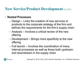 Copyright © 2019, 2016, 2014 Pearson Education, Inc. All Rights Reserved
New Service/Product Development (1 of 2)
• Nested Processes
– Design – Links the creation of new services or
products to the corporate strategy of the firm and
defines the requirements for the firm’s supply chain
– Analysis – Involves a critical review of the new
offering
– Development – Brings more specificity to the new
offering
– Full launch – Involves the coordination of many
internal processes as well as those both upstream
and downstream in the supply chain
 