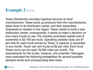 Copyright © 2019, 2016, 2014 Pearson Education, Inc. All Rights Reserved
Example 3 (1 of 4)
Tower Distributors provides logistical services to local
manufacturers. Tower picks up products from the manufacturers,
takes them to its distribution center, and then assembles
shipments to retailers in the region. Tower needs to build a new
distribution center; consequently, it needs to make a decision on
how many trucks to use. The monthly amortized capital cost of
ownership is $2,100 per truck. Operating variable costs are $1
per mile for each truck owned by Tower. If capacity is exceeded
in any month, Tower can rent trucks at $2 per mile. Each truck
Tower owns can be used 10,000 miles per month. The
requirements for the trucks, however, are uncertain. Managers
have estimated the following probabilities for several possible
demand levels and corresponding fleet sizes.
 