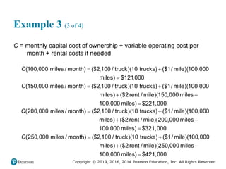 Copyright © 2019, 2016, 2014 Pearson Education, Inc. All Rights Reserved
Example 3 (3 of 4)
C = monthly capital cost of ownership + variable operating cost per
month + rental costs if needed
 

(100,000 miles / month) ($2,100 / truck) 10 trucks $1/ mile 100,000
miles $1
( ) (
21 0
)(
) ,00
C
 
 
(150,000 miles / month) ($2,100 / truck) 10 trucks $1/ mile 100,000
miles ($2 rent / mile)(150,000 miles
( ) ( )(
)
10
C

0,000 miles) $221,000
 
 
(200,000 miles / month) ($2,100 / truck) 10 trucks $1/ mile 100,000
miles ($2 rent / mile)(200,000 miles
( ) ( )(
)
10
C

0,000 miles) $321,000
 
 
(250,000 miles / month) ($2,100 / truck) 10 trucks $1/ mile 100,000
miles ($2 rent / mile)(250,000 miles
( ) ( )(
)
10
C

0,000 miles) $421,000
 
