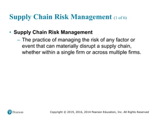 Copyright © 2019, 2016, 2014 Pearson Education, Inc. All Rights Reserved
Supply Chain Risk Management (1 of 6)
• Supply Chain Risk Management
– The practice of managing the risk of any factor or
event that can materially disrupt a supply chain,
whether within a single firm or across multiple firms.
 