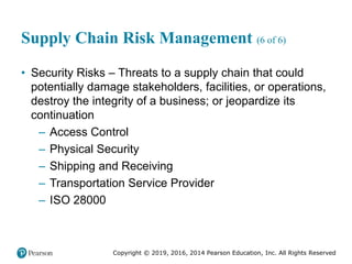 Copyright © 2019, 2016, 2014 Pearson Education, Inc. All Rights Reserved
Supply Chain Risk Management (6 of 6)
• Security Risks – Threats to a supply chain that could
potentially damage stakeholders, facilities, or operations,
destroy the integrity of a business; or jeopardize its
continuation
– Access Control
– Physical Security
– Shipping and Receiving
– Transportation Service Provider
– ISO 28000
 