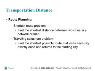 Copyright © 2019, 2016, 2014 Pearson Education, Inc. All Rights Reserved
Transportation Distance
• Route Planning
– Shortest route problem
▪ Find the shortest distance between two cities in a
network or map
– Traveling salesman problem
▪ Find the shortest possible route that visits each city
exactly once and returns to the starting city
 