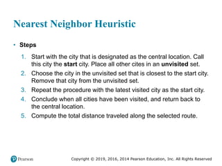 Copyright © 2019, 2016, 2014 Pearson Education, Inc. All Rights Reserved
Nearest Neighbor Heuristic
• Steps
1. Start with the city that is designated as the central location. Call
this city the start city. Place all other cites in an unvisited set.
2. Choose the city in the unvisited set that is closest to the start city.
Remove that city from the unvisited set.
3. Repeat the procedure with the latest visited city as the start city.
4. Conclude when all cities have been visited, and return back to
the central location.
5. Compute the total distance traveled along the selected route.
 