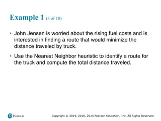 Copyright © 2019, 2016, 2014 Pearson Education, Inc. All Rights Reserved
Example 1 (3 of 10)
• John Jensen is worried about the rising fuel costs and is
interested in finding a route that would minimize the
distance traveled by truck.
• Use the Nearest Neighbor heuristic to identify a route for
the truck and compute the total distance traveled.
 