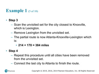 Copyright © 2019, 2016, 2014 Pearson Education, Inc. All Rights Reserved
Example 1 (5 of 10)
• Step 3
– Scan the unvisited set for the city closest to Knoxville,
which is Lexington.
– Remove Lexington from the unvisited set.
– The partial route is now Atlanta-Knoxville-Lexington which
is:
▪ 214 + 170 = 384 miles
• Step 4
– Repeat this procedure until all cities have been removed
from the unvisited set.
– Connect the last city to Atlanta to finish the route.
 