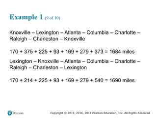 Copyright © 2019, 2016, 2014 Pearson Education, Inc. All Rights Reserved
Example 1 (9 of 10)
Knoxville – Lexington – Atlanta – Columbia – Charlotte –
Raleigh – Charleston – Knoxville
170 + 375 + 225 + 93 + 169 + 279 + 373 = 1684 miles
Lexington – Knoxville – Atlanta – Columbia – Charlotte –
Raleigh – Charleston – Lexington
170 + 214 + 225 + 93 + 169 + 279 + 540 = 1690 miles
 