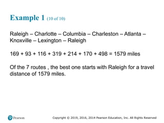 Copyright © 2019, 2016, 2014 Pearson Education, Inc. All Rights Reserved
Example 1 (10 of 10)
Raleigh – Charlotte – Columbia – Charleston – Atlanta –
Knoxville – Lexington – Raleigh
169 + 93 + 116 + 319 + 214 + 170 + 498 = 1579 miles
Of the 7 routes , the best one starts with Raleigh for a travel
distance of 1579 miles.
 