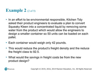 Copyright © 2019, 2016, 2014 Pearson Education, Inc. All Rights Reserved
Example 2 (2 of 5)
• In an effort to be environmental responsible, Kitchen Tidy
asked their product engineers to evaluate a plan to convert
Squeaky Kleen into a concentrated liquid by removing some
water from the product which would allow the engineers to
design a smaller container so 50 units can be loaded on each
pallet.
• Each container would weigh only 42 pounds.
• This would reduce the product’s freight density and the reduce
the freight class to 92.5.
• What would the savings in freight costs be from the new
product design?
 