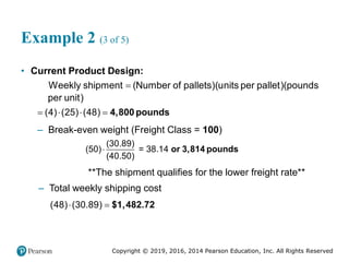 Copyright © 2019, 2016, 2014 Pearson Education, Inc. All Rights Reserved
Example 2 (3 of 5)
• Current Product Design:
(
Weekly shipment (Number of pallets) u )(
nits per pallet pounds
pe )
r unit

( )
(4) (25) 48
  
 4,800 pounds
– Break-even weight (Freight Class = 100)
(30.89)
(50) = 38.14
(40.50)
 or 3,814 pounds
**The shipment qualifies for the lower freight rate**
– Total weekly shipping cost
(48) (30.89)
  $1,482.72
 