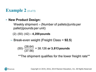 Copyright © 2019, 2016, 2014 Pearson Education, Inc. All Rights Reserved
Example 2 (4 of 5)
• New Product Design:
( )(
Weekly shipment Number of pallets u
)(
nits per
pallet pounds pe )
r unit

(2) (50) (42)
   4,200 pounds
– Break-even weight (Freight Class = 92.5)
(28.64)
(50) = 38.126
(37.56)
 or 3,813 pounds
**The shipment qualifies for the lower freight rate**
 