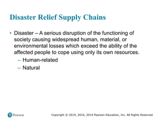 Copyright © 2019, 2016, 2014 Pearson Education, Inc. All Rights Reserved
Disaster Relief Supply Chains
• Disaster – A serious disruption of the functioning of
society causing widespread human, material, or
environmental losses which exceed the ability of the
affected people to cope using only its own resources.
– Human-related
– Natural
 
