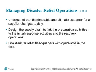 Copyright © 2019, 2016, 2014 Pearson Education, Inc. All Rights Reserved
Managing Disaster Relief Operations (1 of 3)
• Understand that the timetable and ultimate customer for a
supplier changes rapidly.
• Design the supply chain to link the preparation activities
to the initial response activities and the recovery
operations.
• Link disaster relief headquarters with operations in the
field.
 